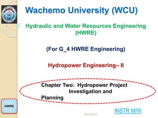 Wachemo University (WCU)
Hydraulic and Water Resources Engineering
(HWRE)
(For G_4 HWRE Engineering)
Hydropower Engineering– II
Chapter Two: Hydropower Project
Investigation and
Planning
HWRE
INSTR M/W.
29/03/2015
 