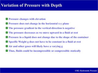 Variation of Pressure with Depth
-
CH2: Hydrostatic Pressure
 Pressure changes with elevation
 Pressure does not change in the horizontal x-y plane
 The pressure gradient in the vertical direction is negative
 The pressure decreases as we move upward in a fluid at rest
 Pressure in a liquid does not change due to the shape of the container
 Specific Weight g does not have to be constant in a fluid at rest
 Air and other gases will likely have a varying g
 Thus, fluids could be incompressible or compressible statically
 
