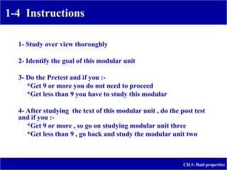 1-4 Instructions
CH.1: fluid properties
1- Study over view thoroughly
2- Identify the goal of this modular unit
3- Do the Pretest and if you :-
*Get 9 or more you do not need to proceed
*Get less than 9 you have to study this modular
4- After studying the text of this modular unit , do the post test
and if you :-
*Get 9 or more , so go on studying modular unit three
*Get less than 9 , go back and study the modular unit two
 