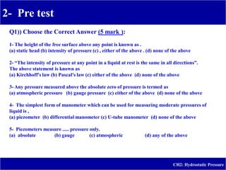 2- Pre test
-
CH2: Hydrostatic Pressure
Q1)) Choose the Correct Answer (5 mark ):
1- The height of the free surface above any point is known as .
(a) static head (b) intensity of pressure (c) , either of the above . (d) none of the above
2- “The intensity of pressure at any point in a liquid at rest is the same in all directions”.
The above statement is known as
(a) Kirchhoff's law (b) Pascal's law (c) either of the above (d) none of the above
3- Any pressure measured above the absolute zero of pressure is termed as
(a) atmospheric pressure (b) gauge pressure (c) either of the above (d) none of the above
4- The simplest form of manometer which can be used for measuring moderate pressures of
liquid is ,
(a) piezometer (b) differential manometer (c) U-tube manometer (d) none of the above
5- Piezometers measure ..... pressure only.
(a) absolute (b) gauge (c) atmospheric (d) any of the above
 