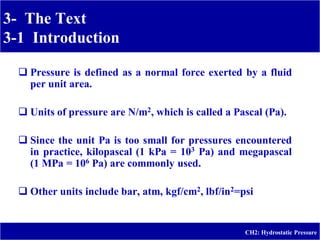 3- The Text
3-1 Introduction
-
CH2: Hydrostatic Pressure
 Pressure is defined as a normal force exerted by a fluid
per unit area.
 Units of pressure are N/m2, which is called a Pascal (Pa).
 Since the unit Pa is too small for pressures encountered
in practice, kilopascal (1 kPa = 103 Pa) and megapascal
(1 MPa = 106 Pa) are commonly used.
 Other units include bar, atm, kgf/cm2, lbf/in2=psi
 