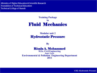 Ministry of Higher Education & Scientific Research
Foundation of Technical Education
Technical College of Basrah
CH2: Hydrostatic Pressure
Training Package
in
Fluid Mechanics
Modular unit 2
Hydrostatic Pressure
By
Risala A. Mohammed
M.Sc. Civil Engineering
Asst. Lect.
Environmental & Pollution Engineering Department
2011
Dr. Risalah A. Mohammed
 
