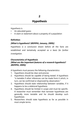 2
Hypothesis
Hypothesis is
• An educated guess
• A claim or statement about a property of a population
Definition
[What is hypothesis? (BSMMU, January, 2009)]
Hypothesis is a conclusion drawn before all the facts are
established and tentatively accepted as a basis for further
investigation.
Characteristics of Hypothesis
[What are the important features of a research hypothesis?
(BSMMU, 2009)]
A hypothesis must possess the following characteristics:
1. Hypothesis should be clear and precise.
2. Hypothesis should be capable of being tested. A hypothesis
“is testable if other inferences can be made from it which, in
turn, can be confirmed or disproved by observation.”
3. Hypothesis should state relationship between variables, if it
happens to be a relational hypothesis
4. Hypothesis should be limited in scope and must be specific.
A researcher must remember that narrower hypotheses are
generally more testable and he should develop such
hypotheses
5. Researchers should state hypothesis as far as possible in
most simple terms.
 
