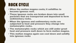 ROCK CYCLE
• When the molten magma cools; it solidifies to
become igneous rock.
• These igneous rocks are broken down into small
particles that are transported and deposited to form
sedimentary rocks.
• When the igneous and sedimentary rocks are
subjected to heat and pressure they change into
metamorphic rocks.
• The metamorphic rocks which are still under great
heat and pressure melt down to form molten magma.
• This molten magma again can cool down and solidify
into igneous rocks
 