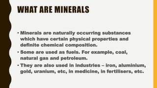 WHAT ARE MINERALS
• Minerals are naturally occurring substances
which have certain physical properties and
definite chemical composition.
• Some are used as fuels. For example, coal,
natural gas and petroleum.
• They are also used in industries – iron, aluminium,
gold, uranium, etc, in medicine, in fertilisers, etc.
 