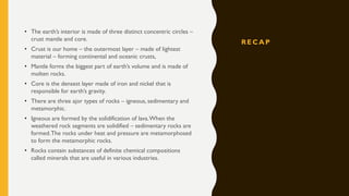 R E C A P
• The earth’s interior is made of three distinct concentric circles –
crust mantle and core.
• Crust is our home – the outermost layer – made of lightest
material – forming continental and oceanic crusts,
• Mantle forms the biggest part of earth’s volume and is made of
molten rocks.
• Core is the densest layer made of iron and nickel that is
responsible for earth’s gravity.
• There are three ajor types of rocks – igneous, sedimentary and
metamorphic.
• Igneous are formed by the solidification of lava.When the
weathered rock segments sre solidified – sedimentary rocks are
formed.The rocks under heat and pressure are metamorphosed
to form the metamorphic rocks.
• Rocks contain substances of definite chemical compositions
called minerals that are useful in various industries.
 