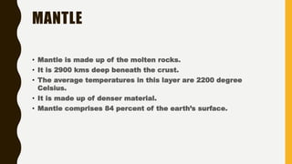 MANTLE
• Mantle is made up of the molten rocks.
• It is 2900 kms deep beneath the crust.
• The average temperatures in this layer are 2200 degree
Celsius.
• It is made up of denser material.
• Mantle comprises 84 percent of the earth’s surface.
 
