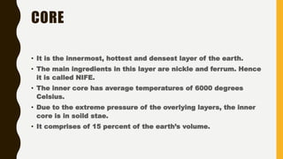 CORE
• It is the innermost, hottest and densest layer of the earth.
• The main ingredients in this layer are nickle and ferrum. Hence
it is called NIFE.
• The inner core has average temperatures of 6000 degrees
Celsius.
• Due to the extreme pressure of the overlying layers, the inner
core is in soild stae.
• It comprises of 15 percent of the earth’s volume.
 