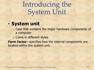 Introducing the
System Unit
• System unit
o Case that contains the major hardware components of
a computer
o Come in different styles
Form factor—specifies how the internal components are
located within the system unit.
Copyright © 2012 Pearson Education, Inc. Publishing as Prentice Hall 9
 