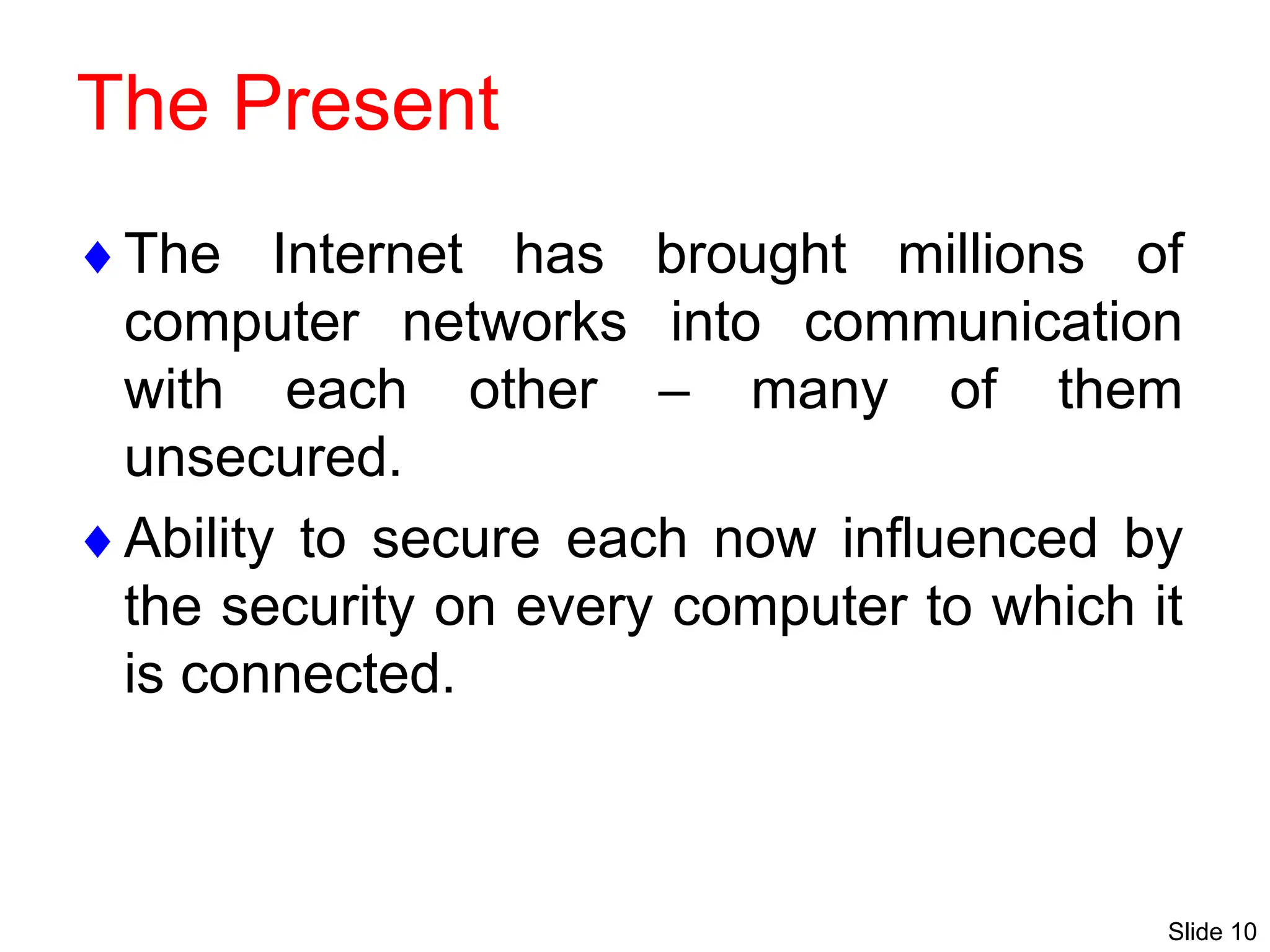 Slide 10
The Present
The Internet has brought millions of
computer networks into communication
with each other – many of them
unsecured.
Ability to secure each now influenced by
the security on every computer to which it
is connected.
 