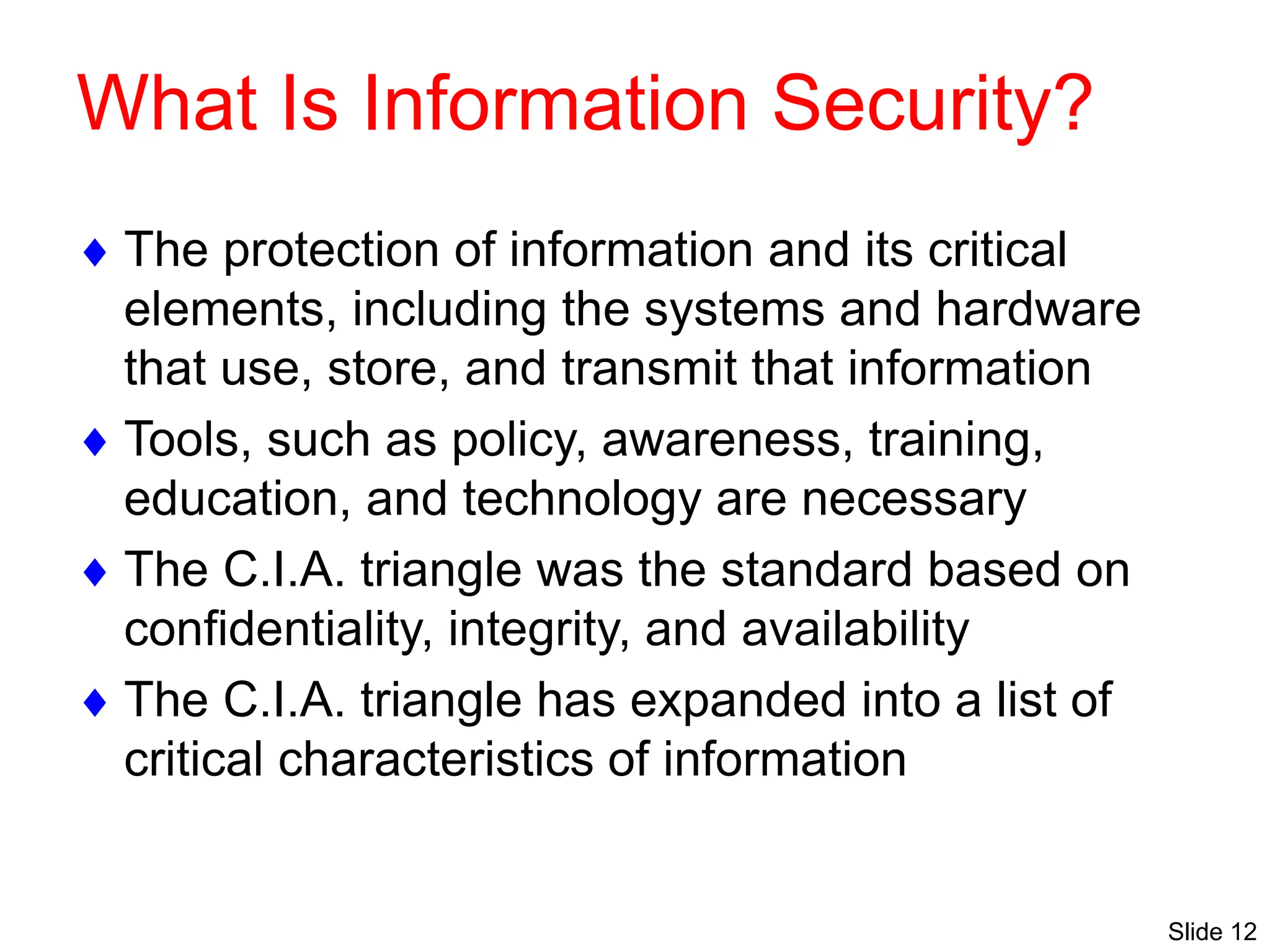 Slide 12
What Is Information Security?
 The protection of information and its critical
elements, including the systems and hardware
that use, store, and transmit that information
 Tools, such as policy, awareness, training,
education, and technology are necessary
 The C.I.A. triangle was the standard based on
confidentiality, integrity, and availability
 The C.I.A. triangle has expanded into a list of
critical characteristics of information
 