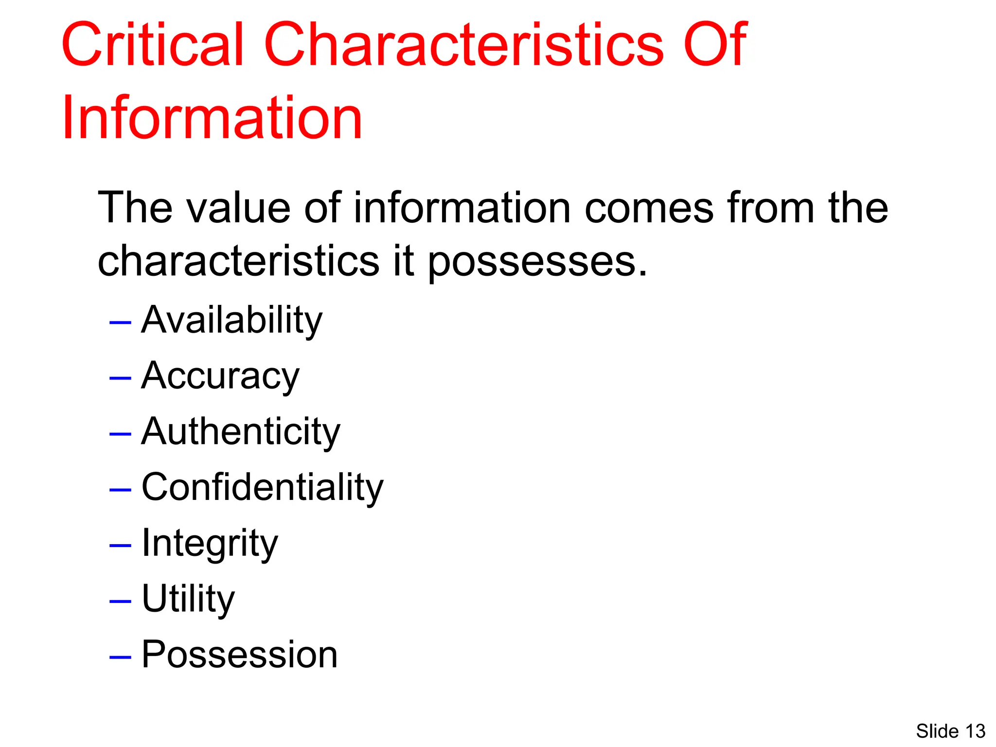 Slide 13
Critical Characteristics Of
Information
The value of information comes from the
characteristics it possesses.
– Availability
– Accuracy
– Authenticity
– Confidentiality
– Integrity
– Utility
– Possession
 