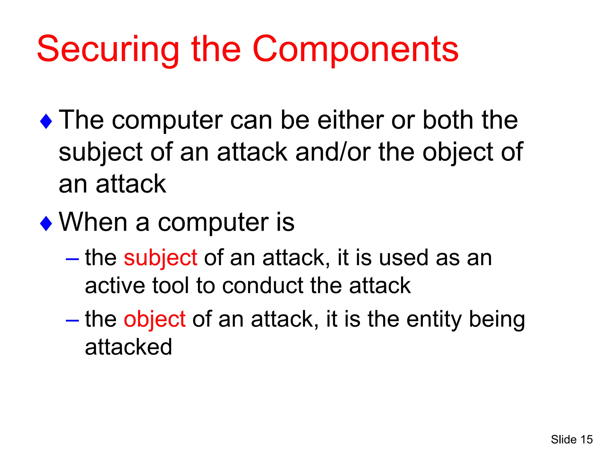 Slide 15
Securing the Components
The computer can be either or both the
subject of an attack and/or the object of
an attack
When a computer is
– the subject of an attack, it is used as an
active tool to conduct the attack
– the object of an attack, it is the entity being
attacked
 
