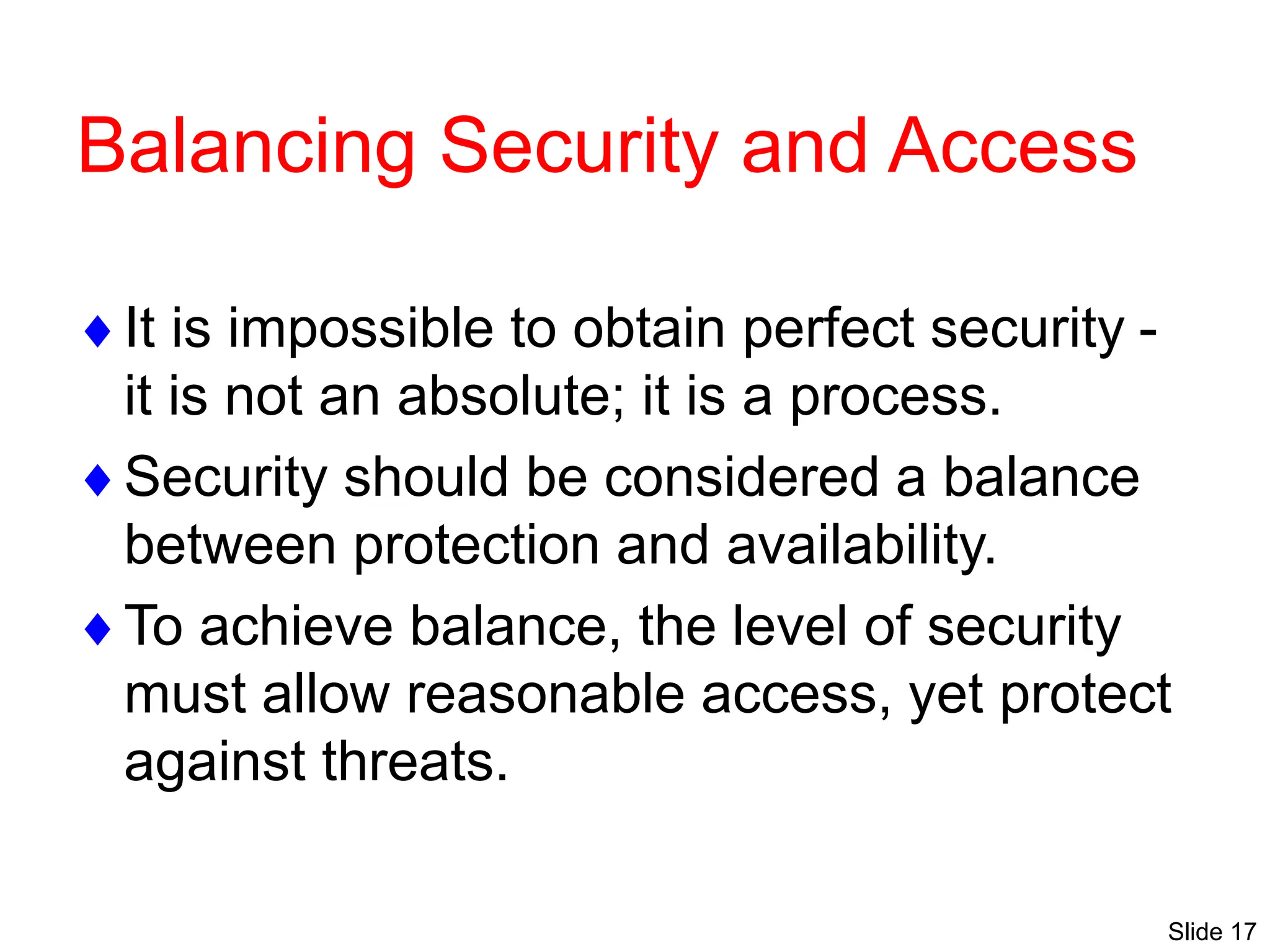 Slide 17
Balancing Security and Access
It is impossible to obtain perfect security -
it is not an absolute; it is a process.
Security should be considered a balance
between protection and availability.
To achieve balance, the level of security
must allow reasonable access, yet protect
against threats.
 