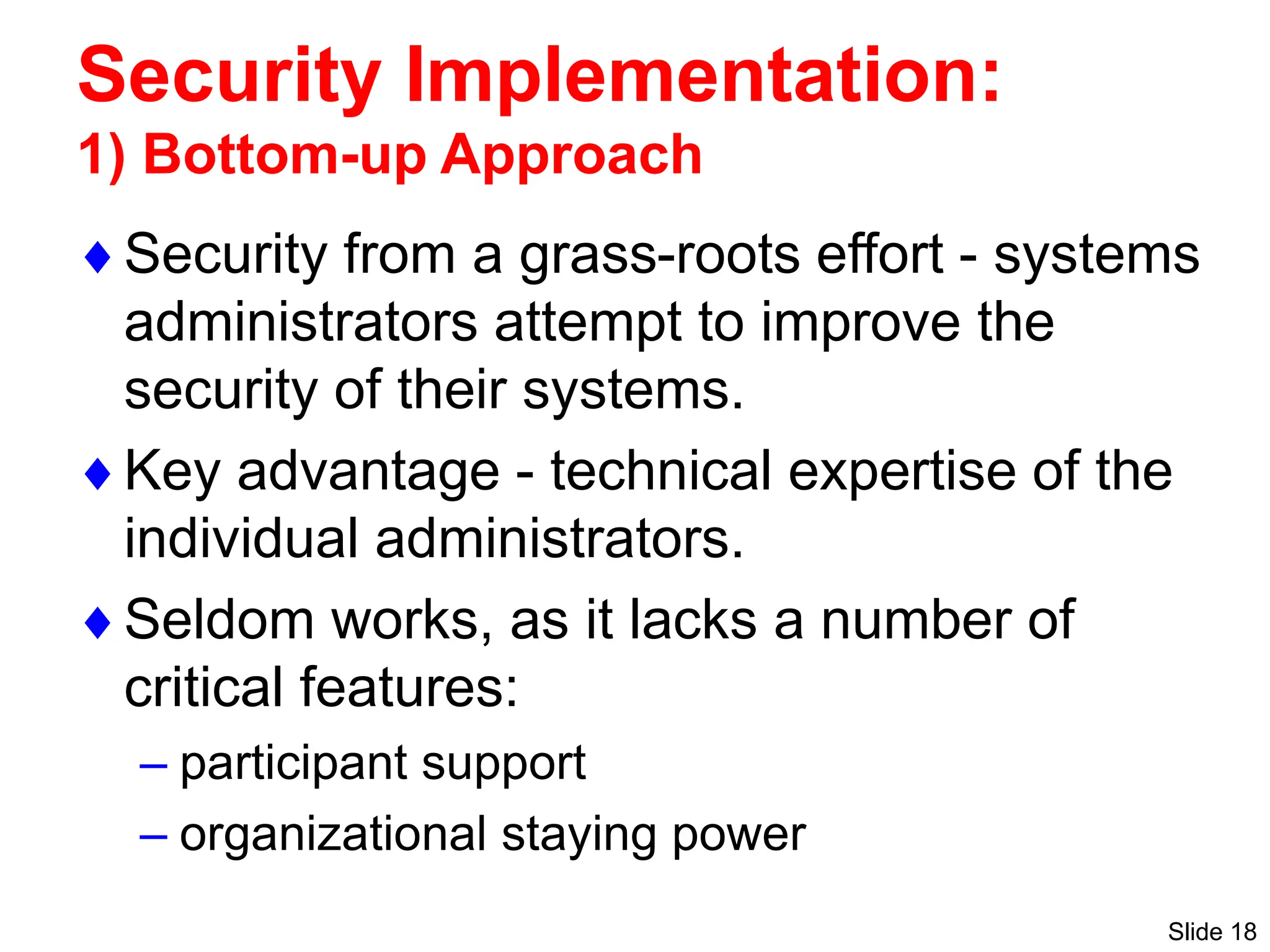 Slide 18
Security Implementation:
1) Bottom-up Approach
Security from a grass-roots effort - systems
administrators attempt to improve the
security of their systems.
Key advantage - technical expertise of the
individual administrators.
Seldom works, as it lacks a number of
critical features:
– participant support
– organizational staying power
 