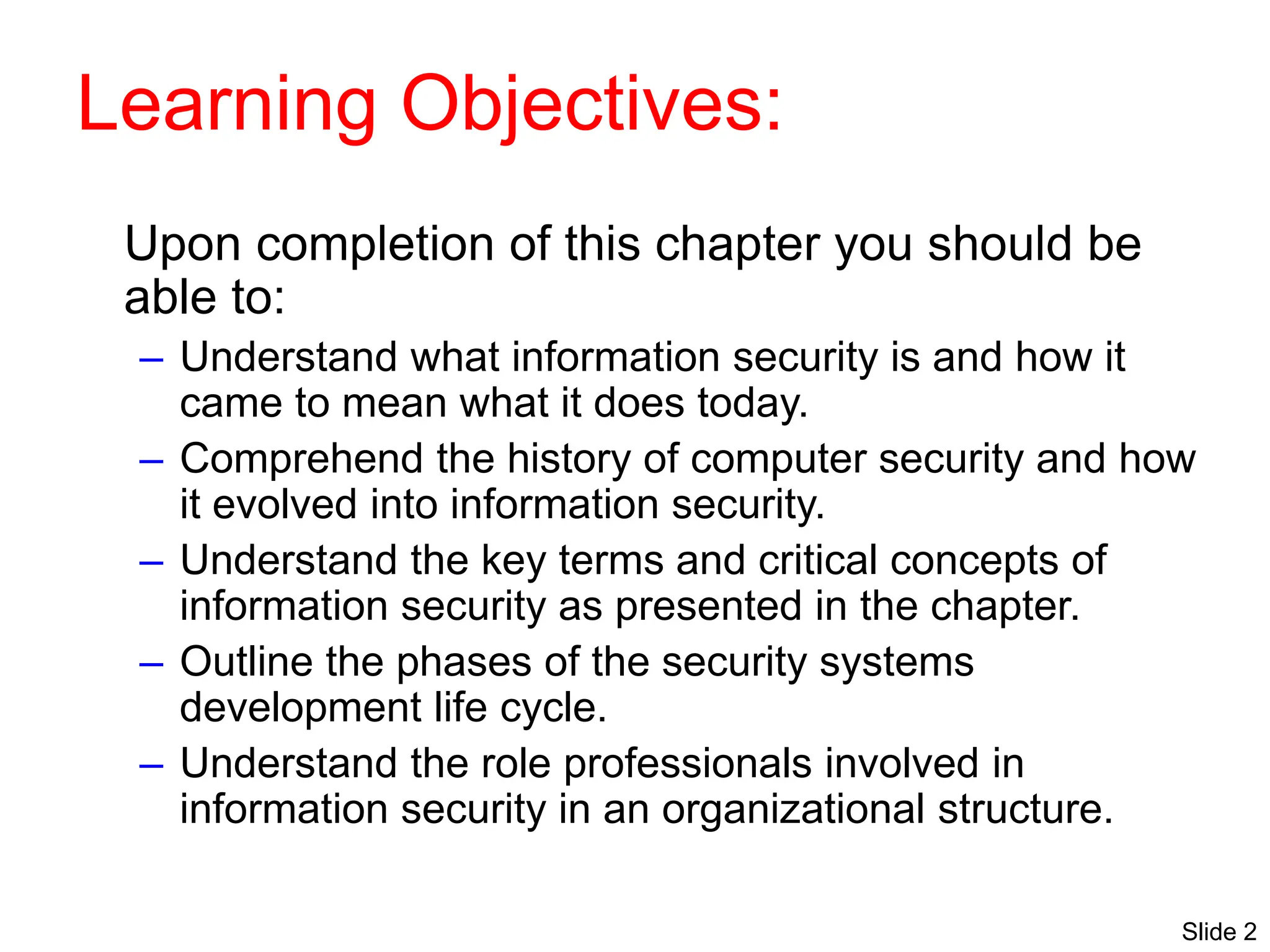 Slide 2
Learning Objectives:
Upon completion of this chapter you should be
able to:
– Understand what information security is and how it
came to mean what it does today.
– Comprehend the history of computer security and how
it evolved into information security.
– Understand the key terms and critical concepts of
information security as presented in the chapter.
– Outline the phases of the security systems
development life cycle.
– Understand the role professionals involved in
information security in an organizational structure.
 