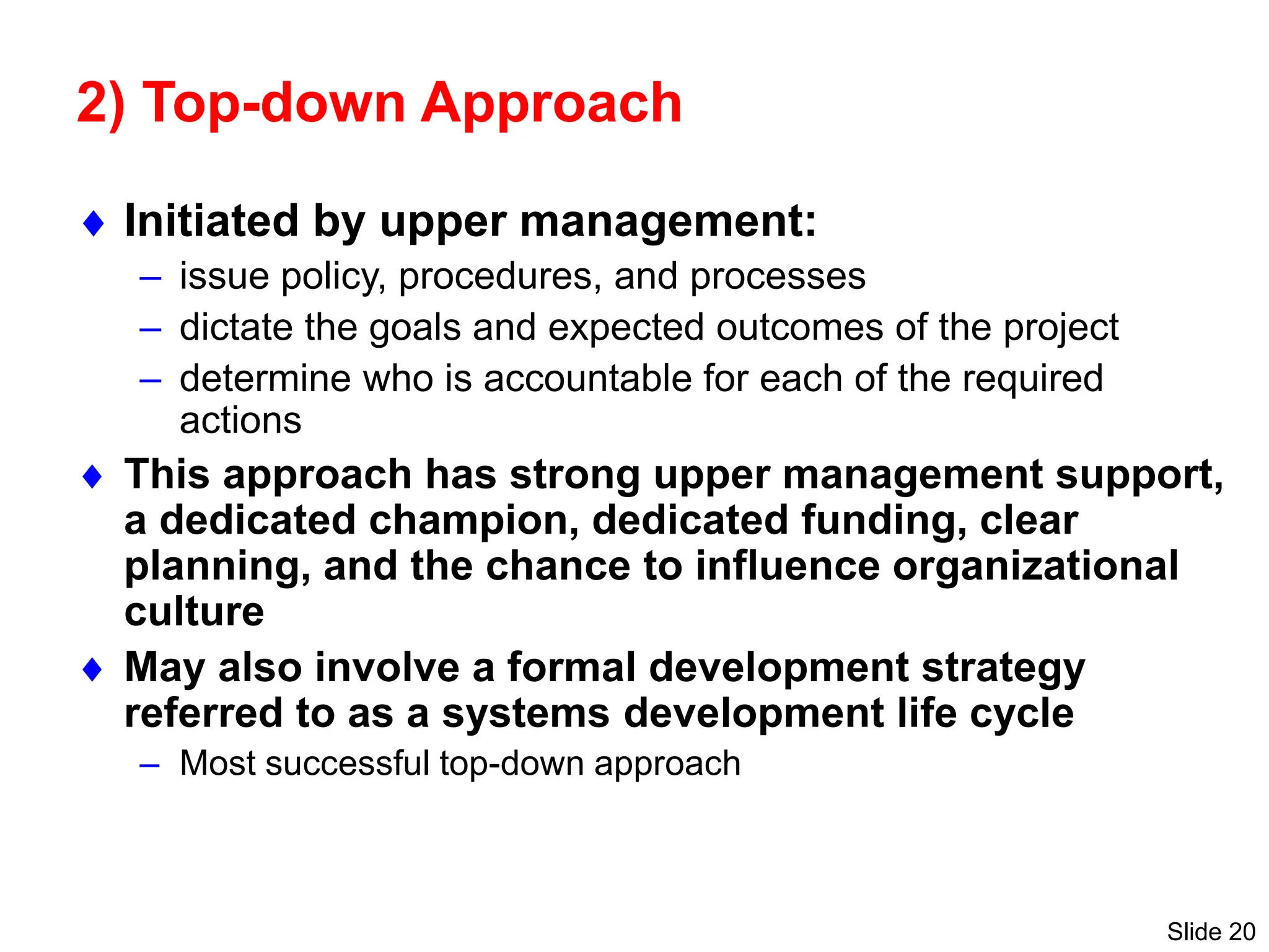 Slide 20
2) Top-down Approach
 Initiated by upper management:
– issue policy, procedures, and processes
– dictate the goals and expected outcomes of the project
– determine who is accountable for each of the required
actions
 This approach has strong upper management support,
a dedicated champion, dedicated funding, clear
planning, and the chance to influence organizational
culture
 May also involve a formal development strategy
referred to as a systems development life cycle
– Most successful top-down approach
 