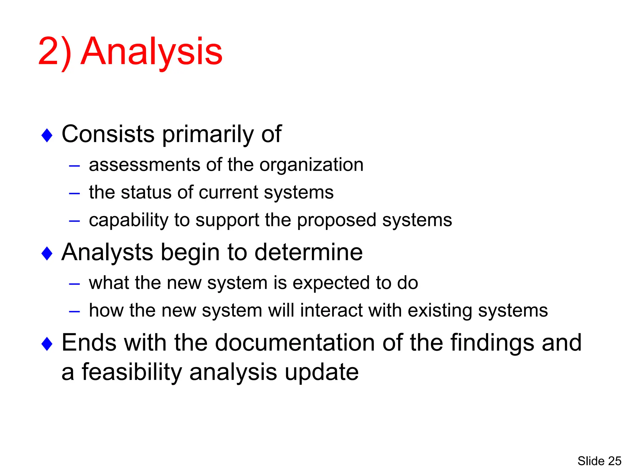 Slide 25
2) Analysis
 Consists primarily of
– assessments of the organization
– the status of current systems
– capability to support the proposed systems
 Analysts begin to determine
– what the new system is expected to do
– how the new system will interact with existing systems
 Ends with the documentation of the findings and
a feasibility analysis update
 