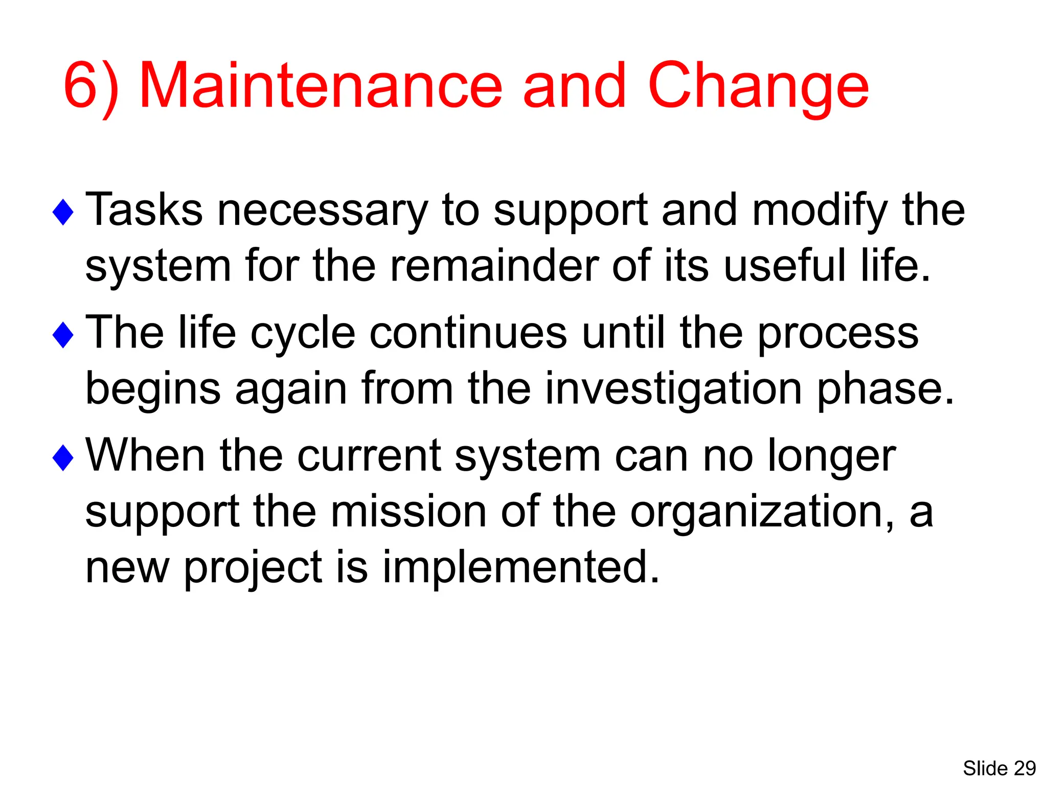 Slide 29
6) Maintenance and Change
Tasks necessary to support and modify the
system for the remainder of its useful life.
The life cycle continues until the process
begins again from the investigation phase.
When the current system can no longer
support the mission of the organization, a
new project is implemented.
 