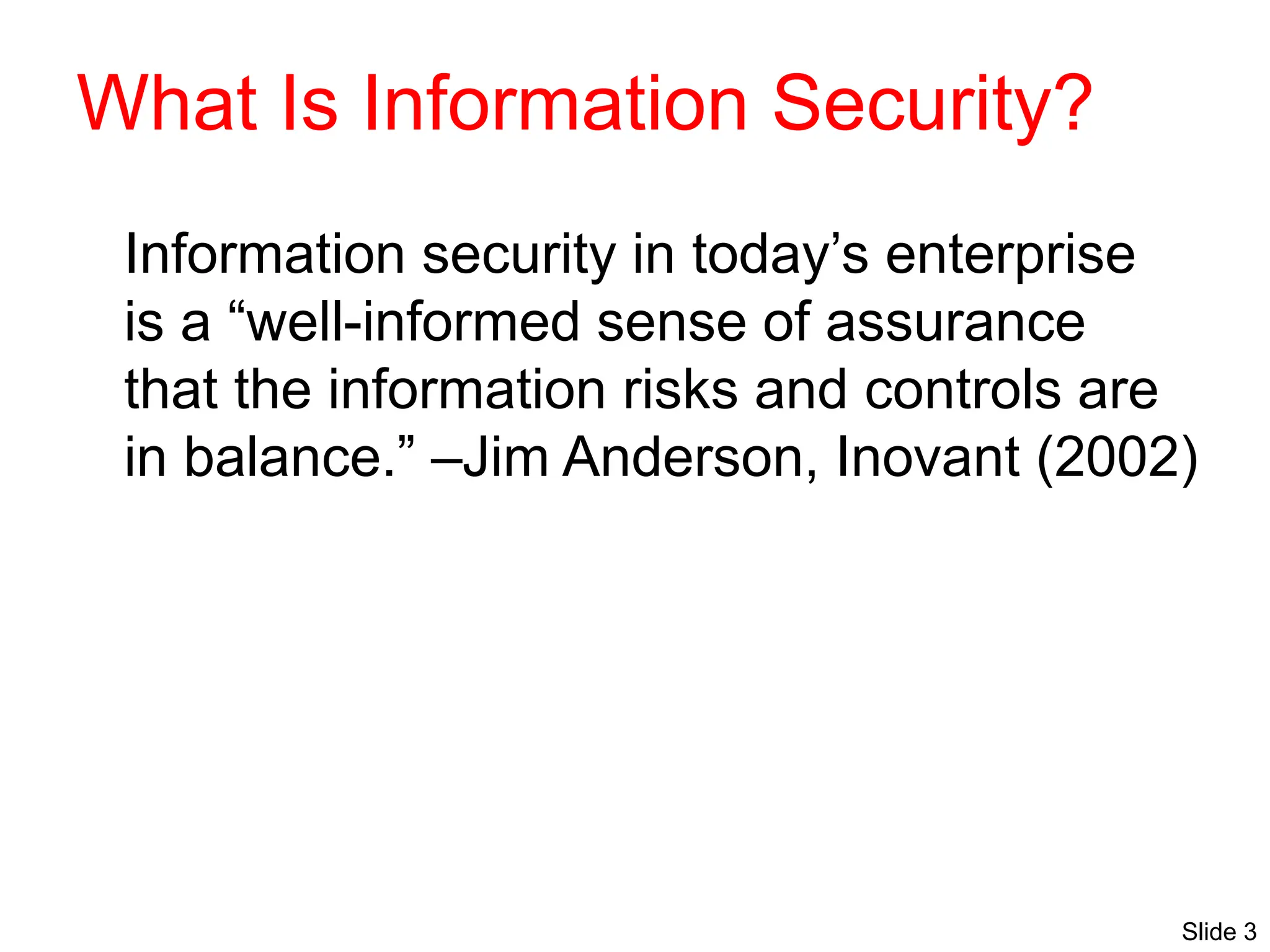 Slide 3
What Is Information Security?
Information security in today’s enterprise
is a “well-informed sense of assurance
that the information risks and controls are
in balance.” –Jim Anderson, Inovant (2002)
 