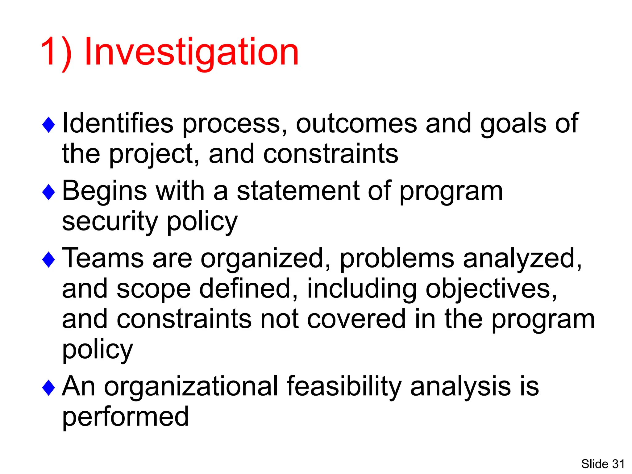 Slide 31
1) Investigation
Identifies process, outcomes and goals of
the project, and constraints
Begins with a statement of program
security policy
Teams are organized, problems analyzed,
and scope defined, including objectives,
and constraints not covered in the program
policy
An organizational feasibility analysis is
performed
 
