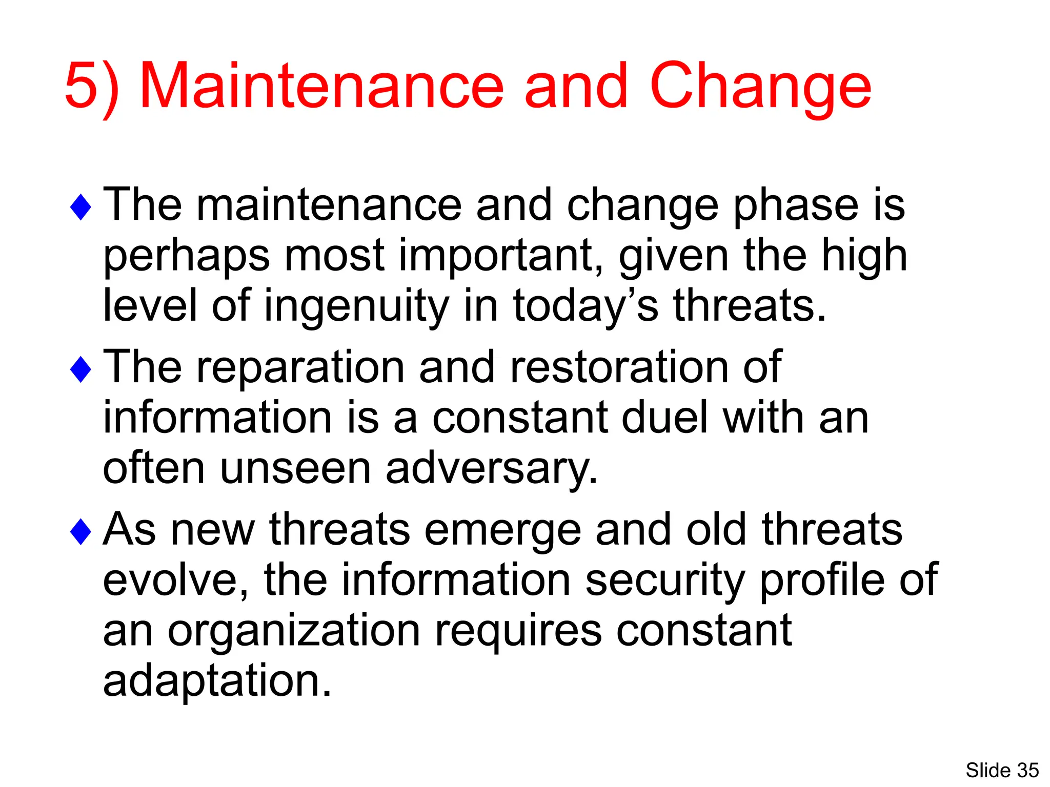 Slide 35
5) Maintenance and Change
The maintenance and change phase is
perhaps most important, given the high
level of ingenuity in today’s threats.
The reparation and restoration of
information is a constant duel with an
often unseen adversary.
As new threats emerge and old threats
evolve, the information security profile of
an organization requires constant
adaptation.
 