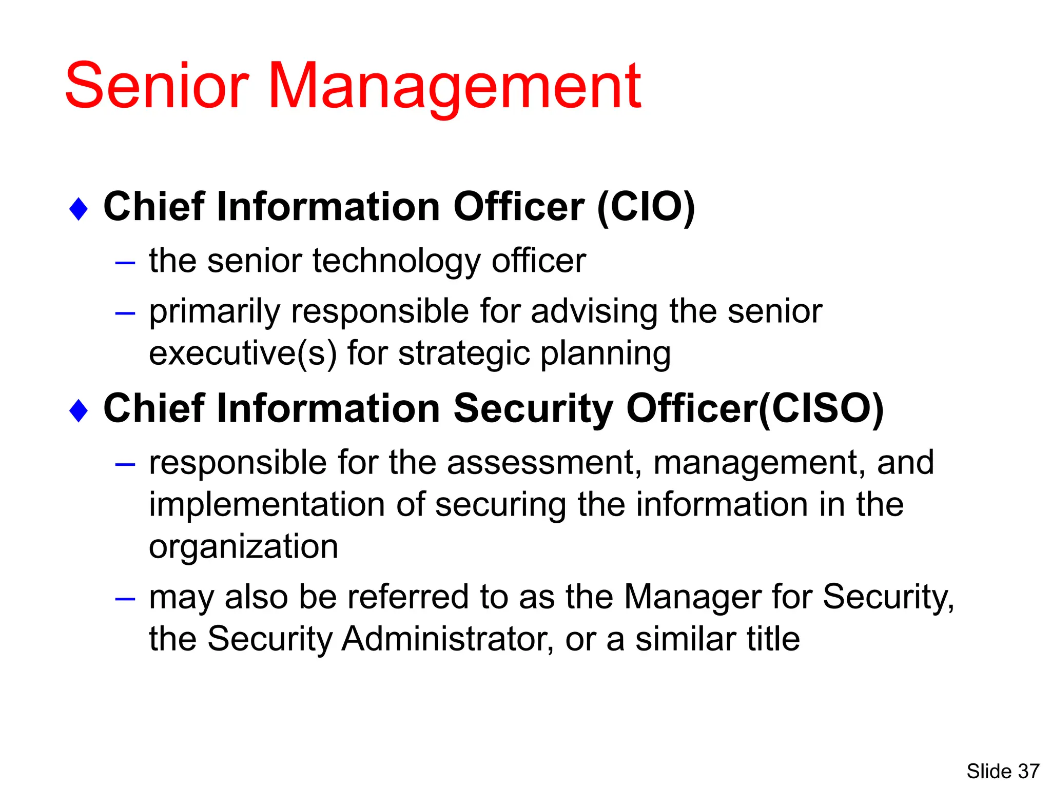 Slide 37
Senior Management
 Chief Information Officer (CIO)
– the senior technology officer
– primarily responsible for advising the senior
executive(s) for strategic planning
 Chief Information Security Officer(CISO)
– responsible for the assessment, management, and
implementation of securing the information in the
organization
– may also be referred to as the Manager for Security,
the Security Administrator, or a similar title
 