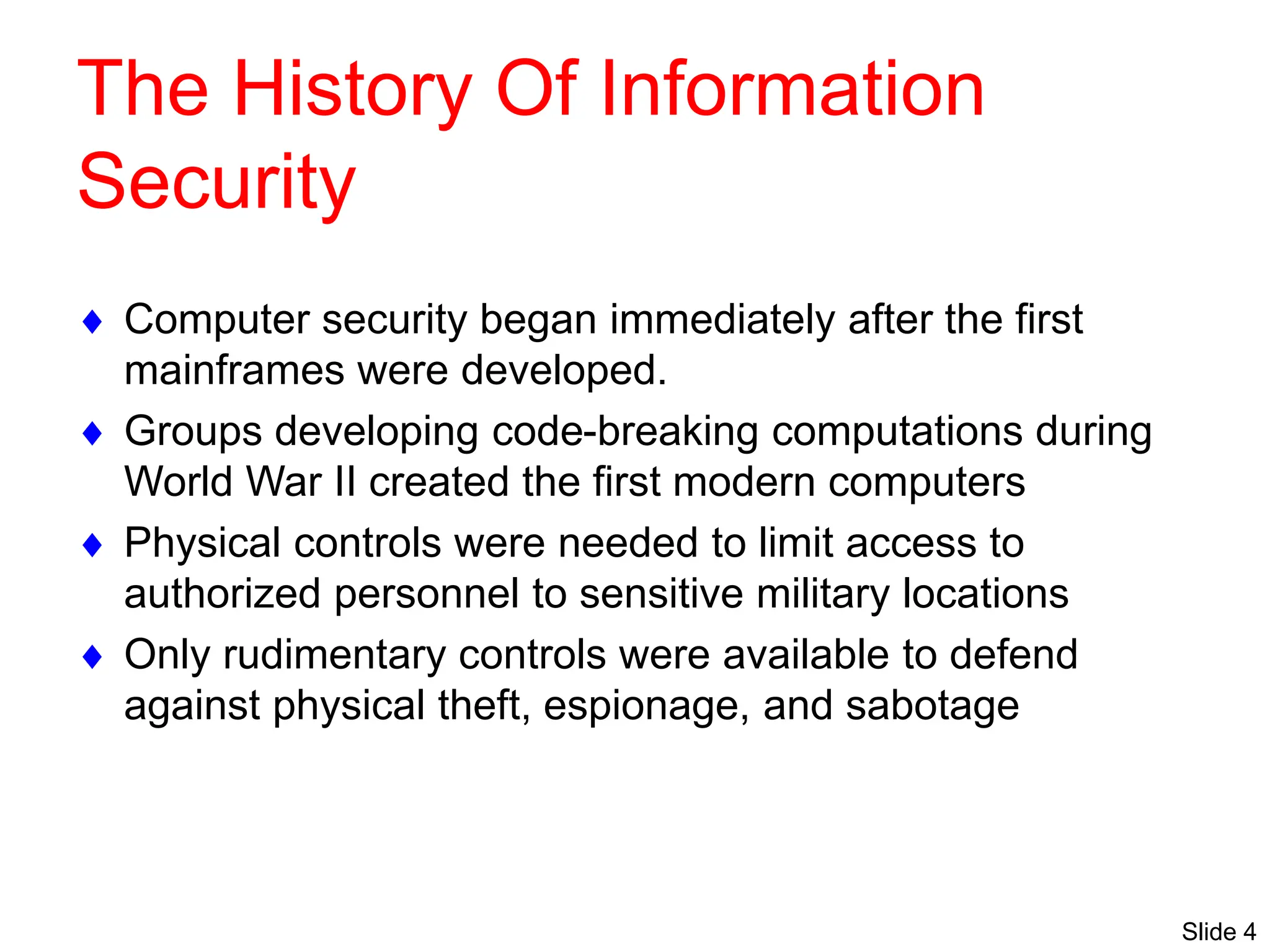 Slide 4
The History Of Information
Security
 Computer security began immediately after the first
mainframes were developed.
 Groups developing code-breaking computations during
World War II created the first modern computers
 Physical controls were needed to limit access to
authorized personnel to sensitive military locations
 Only rudimentary controls were available to defend
against physical theft, espionage, and sabotage
 