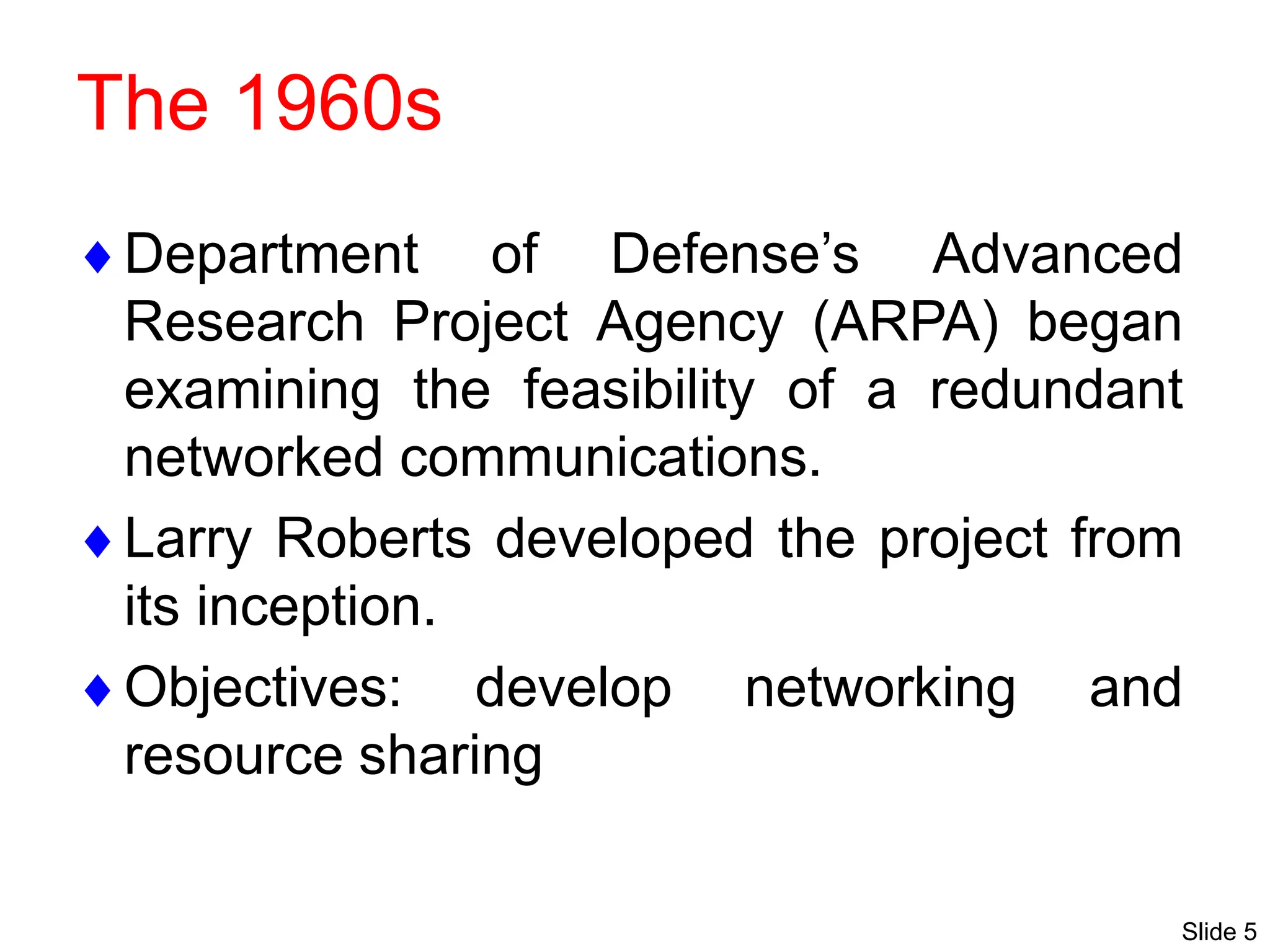 Slide 5
The 1960s
Department of Defense’s Advanced
Research Project Agency (ARPA) began
examining the feasibility of a redundant
networked communications.
Larry Roberts developed the project from
its inception.
Objectives: develop networking and
resource sharing
 