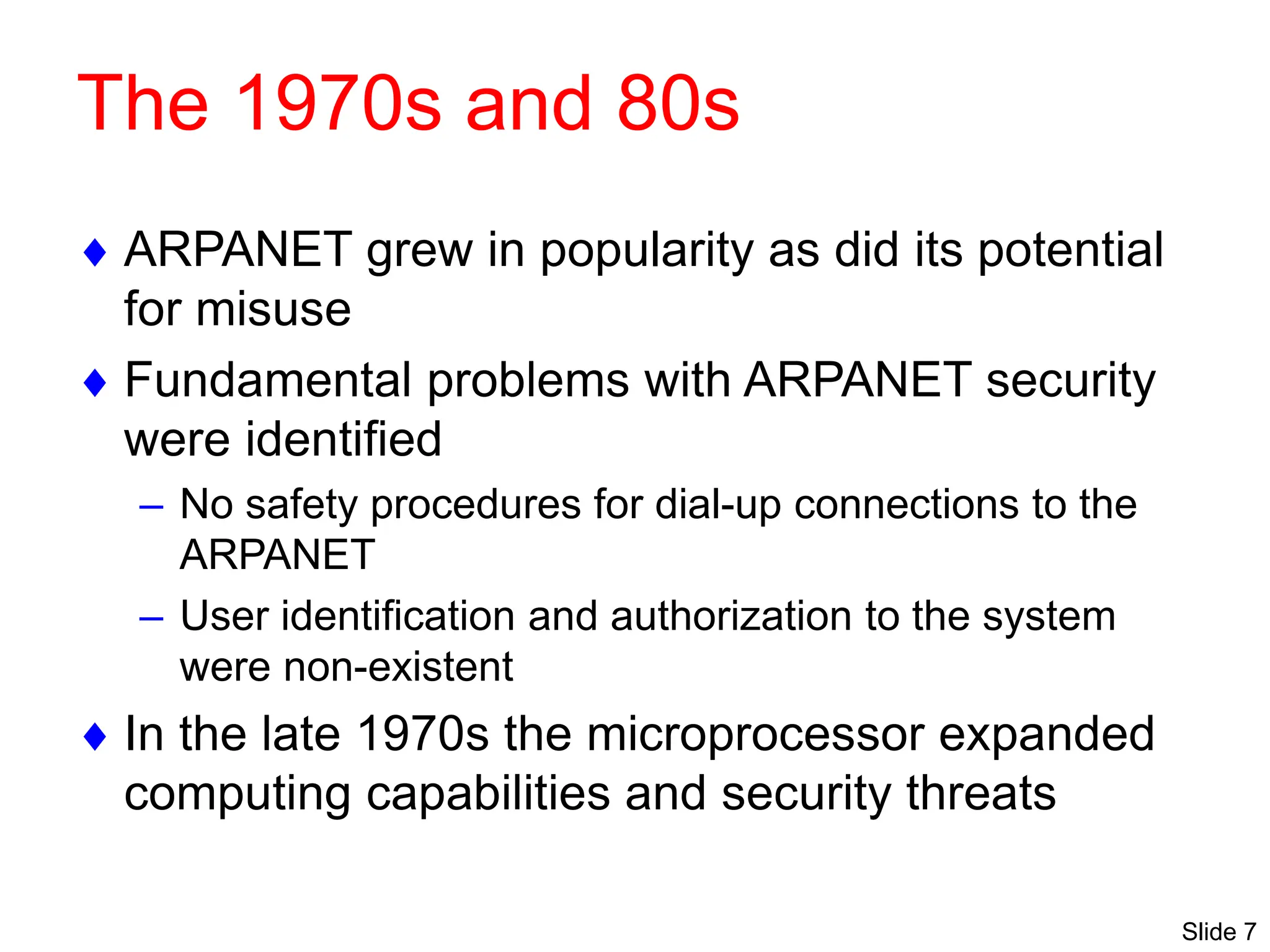 Slide 7
The 1970s and 80s
 ARPANET grew in popularity as did its potential
for misuse
 Fundamental problems with ARPANET security
were identified
– No safety procedures for dial-up connections to the
ARPANET
– User identification and authorization to the system
were non-existent
 In the late 1970s the microprocessor expanded
computing capabilities and security threats
 