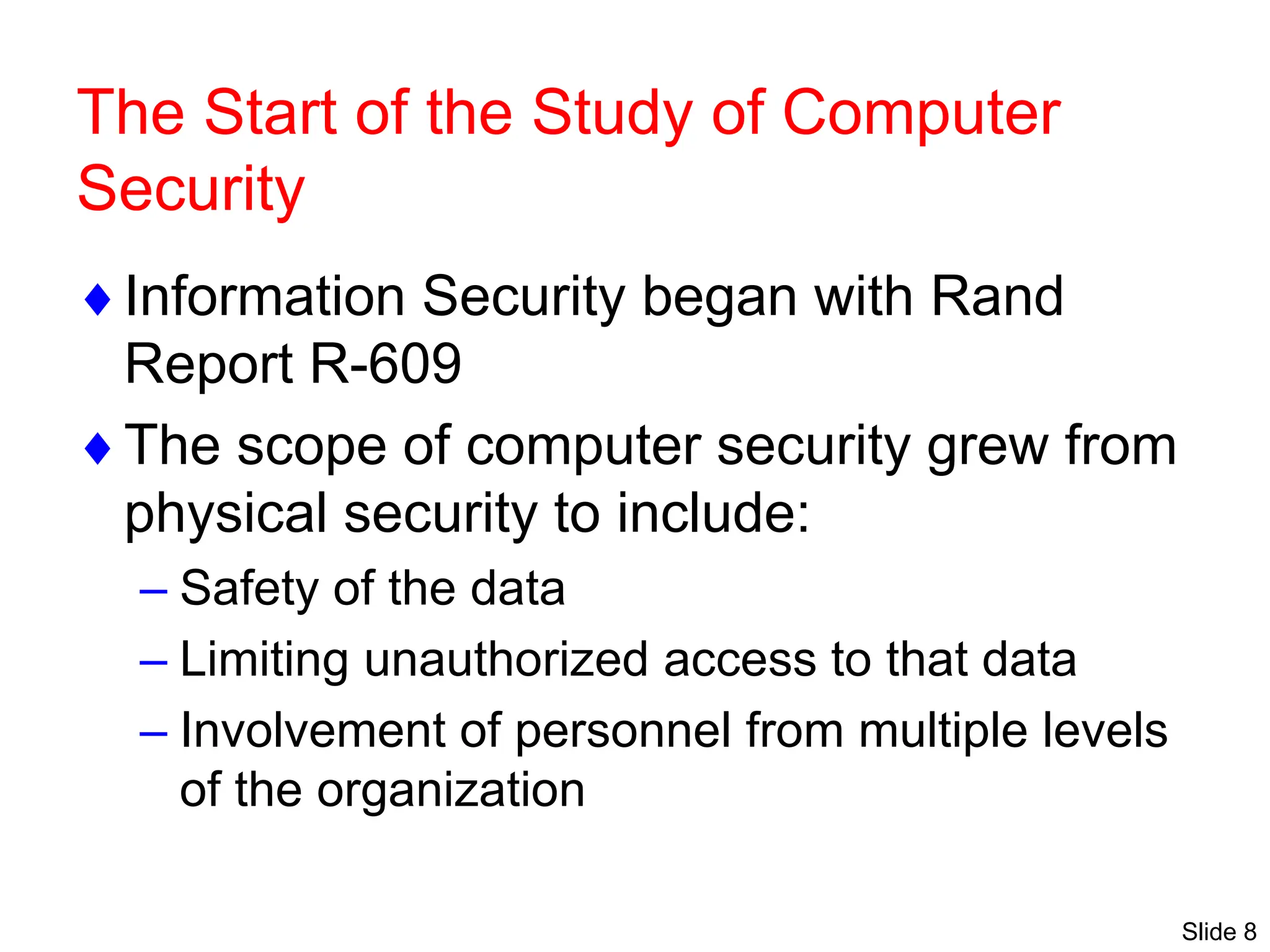 Slide 8
The Start of the Study of Computer
Security
Information Security began with Rand
Report R-609
The scope of computer security grew from
physical security to include:
– Safety of the data
– Limiting unauthorized access to that data
– Involvement of personnel from multiple levels
of the organization
 