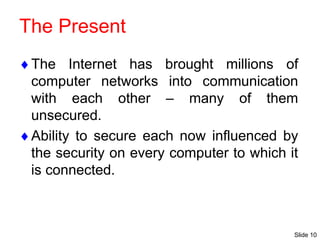 Slide 10
The Present
The Internet has brought millions of
computer networks into communication
with each other – many of them
unsecured.
Ability to secure each now influenced by
the security on every computer to which it
is connected.
 