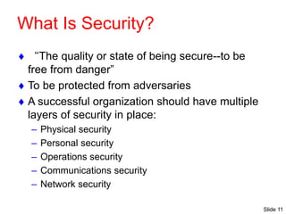 Slide 11
What Is Security?
 “The quality or state of being secure--to be
free from danger”
 To be protected from adversaries
 A successful organization should have multiple
layers of security in place:
– Physical security
– Personal security
– Operations security
– Communications security
– Network security
 