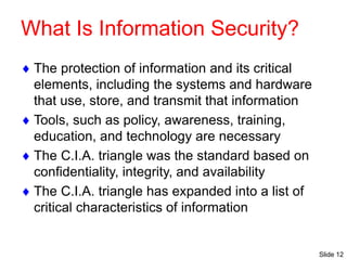 Slide 12
What Is Information Security?
 The protection of information and its critical
elements, including the systems and hardware
that use, store, and transmit that information
 Tools, such as policy, awareness, training,
education, and technology are necessary
 The C.I.A. triangle was the standard based on
confidentiality, integrity, and availability
 The C.I.A. triangle has expanded into a list of
critical characteristics of information
 