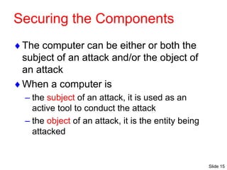 Slide 15
Securing the Components
The computer can be either or both the
subject of an attack and/or the object of
an attack
When a computer is
– the subject of an attack, it is used as an
active tool to conduct the attack
– the object of an attack, it is the entity being
attacked
 