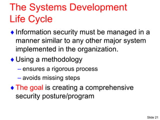 Slide 21
The Systems Development
Life Cycle
Information security must be managed in a
manner similar to any other major system
implemented in the organization.
Using a methodology
– ensures a rigorous process
– avoids missing steps
The goal is creating a comprehensive
security posture/program
 