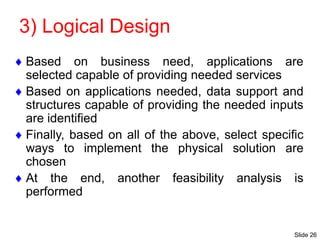 Slide 26
3) Logical Design
 Based on business need, applications are
selected capable of providing needed services
 Based on applications needed, data support and
structures capable of providing the needed inputs
are identified
 Finally, based on all of the above, select specific
ways to implement the physical solution are
chosen
 At the end, another feasibility analysis is
performed
 