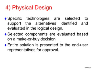 Slide 27
4) Physical Design
Specific technologies are selected to
support the alternatives identified and
evaluated in the logical design.
Selected components are evaluated based
on a make-or-buy decision.
Entire solution is presented to the end-user
representatives for approval.
 
