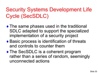 Slide 30
Security Systems Development Life
Cycle (SecSDLC)
The same phases used in the traditional
SDLC adapted to support the specialized
implementation of a security project
Basic process is identification of threats
and controls to counter them
The SecSDLC is a coherent program
rather than a series of random, seemingly
unconnected actions
 
