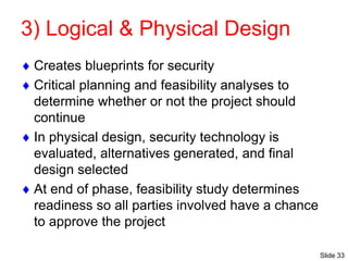 Slide 33
3) Logical & Physical Design
 Creates blueprints for security
 Critical planning and feasibility analyses to
determine whether or not the project should
continue
 In physical design, security technology is
evaluated, alternatives generated, and final
design selected
 At end of phase, feasibility study determines
readiness so all parties involved have a chance
to approve the project
 