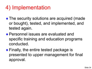 Slide 34
4) Implementation
The security solutions are acquired (made
or bought), tested, and implemented, and
tested again.
Personnel issues are evaluated and
specific training and education programs
conducted.
Finally, the entire tested package is
presented to upper management for final
approval.
 