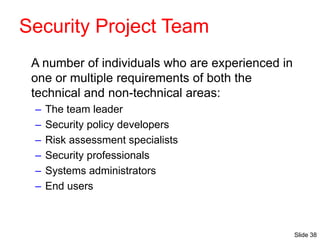Slide 38
Security Project Team
A number of individuals who are experienced in
one or multiple requirements of both the
technical and non-technical areas:
– The team leader
– Security policy developers
– Risk assessment specialists
– Security professionals
– Systems administrators
– End users
 