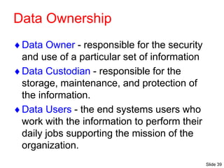 Slide 39
Data Ownership
Data Owner - responsible for the security
and use of a particular set of information
Data Custodian - responsible for the
storage, maintenance, and protection of
the information.
Data Users - the end systems users who
work with the information to perform their
daily jobs supporting the mission of the
organization.
 