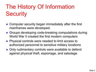 Slide 4
The History Of Information
Security
 Computer security began immediately after the first
mainframes were developed.
 Groups developing code-breaking computations during
World War II created the first modern computers
 Physical controls were needed to limit access to
authorized personnel to sensitive military locations
 Only rudimentary controls were available to defend
against physical theft, espionage, and sabotage
 