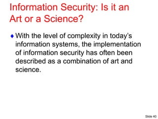 Slide 40
Information Security: Is it an
Art or a Science?
With the level of complexity in today’s
information systems, the implementation
of information security has often been
described as a combination of art and
science.
 