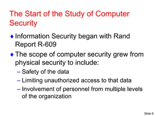 Slide 8
The Start of the Study of Computer
Security
Information Security began with Rand
Report R-609
The scope of computer security grew from
physical security to include:
– Safety of the data
– Limiting unauthorized access to that data
– Involvement of personnel from multiple levels
of the organization
 