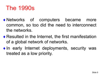 Slide 9
The 1990s
Networks of computers became more
common, so too did the need to interconnect
the networks.
Resulted in the Internet, the first manifestation
of a global network of networks.
In early Internet deployments, security was
treated as a low priority.
 