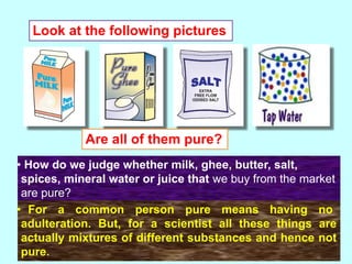 • How do we judge whether milk, ghee, butter, salt,
spices, mineral water or juice that we buy from the market
are pure?
Look at the following pictures
Are all of them pure?
• For a common person pure means having no
adulteration. But, for a scientist all these things are
actually mixtures of different substances and hence not
pure.
 