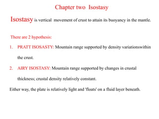 Chapter two Isostasy
Isostasy is vertical movement of crust to attain its buoyancy in the mantle.
There are 2 hypothesis:
1. PRATT ISOSASTY: Mountain range supported by density variationswithin
the crust.
2. AIRY ISOSTASY: Mountain range supported by changes in crustal
thickness; crustal density relatively constant.
Either way, the plate is relatively light and 'floats' on a fluid layer beneath.
 