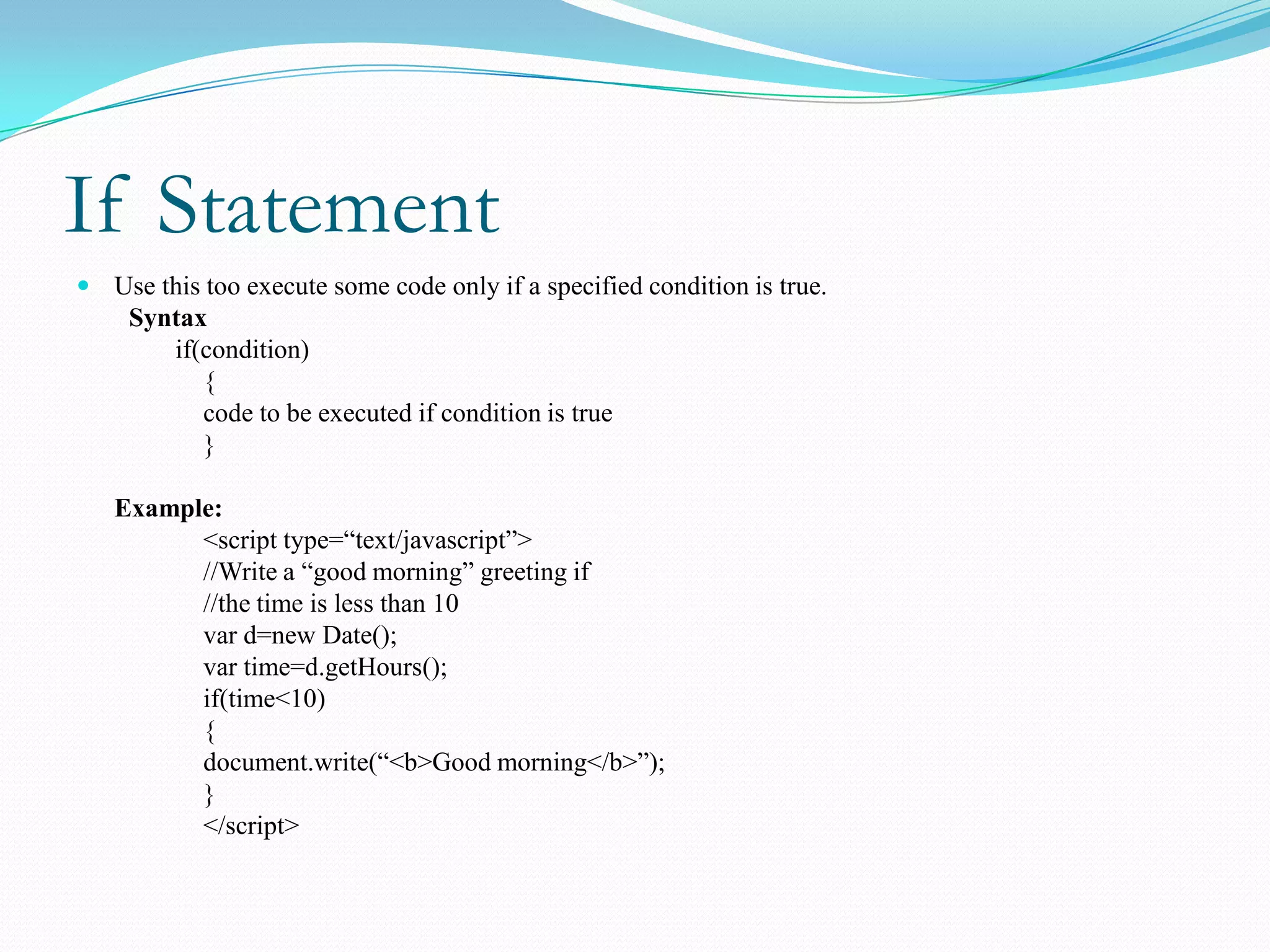 If Statement
 Use this too execute some code only if a specified condition is true.
    Syntax
       if(condition)
          {
          code to be executed if condition is true
          }

   Example:
         <script type=“text/javascript”>
         //Write a “good morning” greeting if
         //the time is less than 10
         var d=new Date();
         var time=d.getHours();
         if(time<10)
         {
         document.write(“<b>Good morning</b>”);
         }
         </script>
 